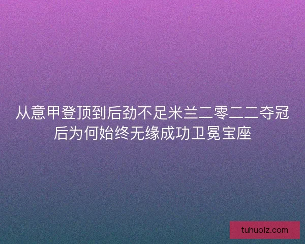 从意甲登顶到后劲不足米兰二零二二夺冠后为何始终无缘成功卫冕宝座