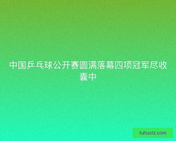 中国乒乓球公开赛圆满落幕四项冠军尽收囊中