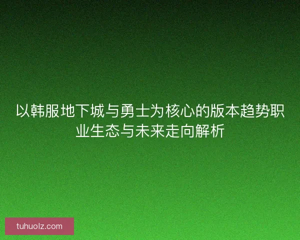 以韩服地下城与勇士为核心的版本趋势职业生态与未来走向解析